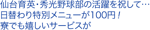 仙台育英・秀光野球部の活躍を祝して…
日替わり特別メニューが100円！
寮でも嬉しいサービスが