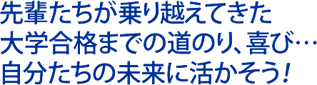 先輩たちが乗り越えてきた、大学合格までの道のり、喜び…自分たちの未来に活かそう！