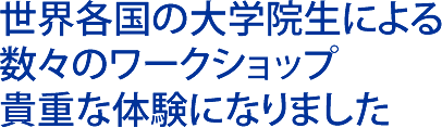 世界各国の大学院生による 数々のワークショップ 貴重な体験になりました