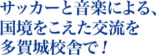 サッカーと音楽による、 国境をこえた交流を 多賀城校舎で！