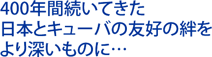 400年間続いてきた日本とキューバの友好の絆をより深いものに…