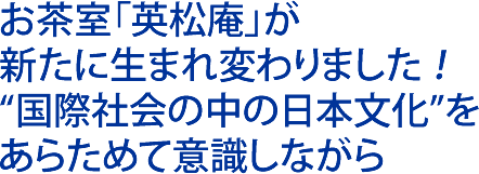 お茶室「英松庵」が 新たに生まれ変わりました ！ “国際社会の中の日本文化”を あらためて意識しながら