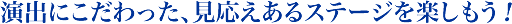 演出にこだわった、見応えあるステージを楽しもう！