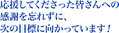 応援してくださった 皆さんへの感謝を忘れずに、 次の目標に向かっています！