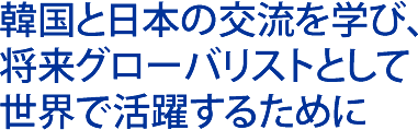 韓国と日本の交流を学び、将来グローバリストとして世界で活躍するために