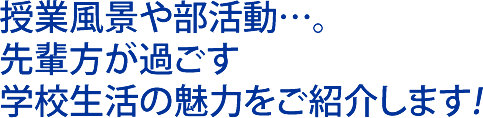 授業風景や部活動…。 先輩方が過ごす 学校生活の魅力をご紹介します!