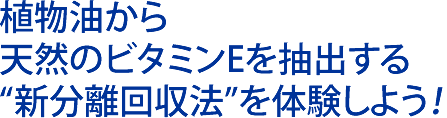 植物油から 天然のビタミンEを抽出する “新分離回収法”を体験しよう！