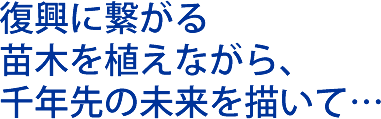 復興に繋がる 苗木を植えながら、 千年先の未来を描いて…