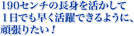 190センチの長身を活かして １日でも早く活躍できるように、 頑張りたい！