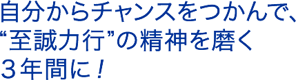 自分からチャンスをつかんで、”至誠力行”の精神を磨く３年間に