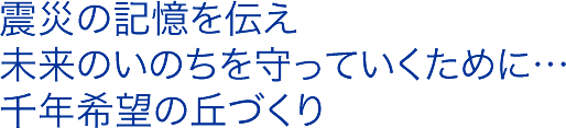 震災の記憶を伝え、未来のいのちを守っていくために…千年希望の丘づくり