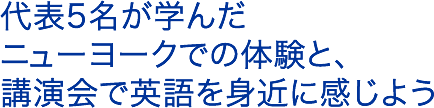 代表5名が学んだニューヨークでの体験と、講演会で英語を身近に感じよう