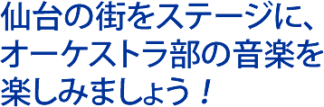 仙台の街をステージに、 オーケストラ部の音楽を 楽しみましょう ！