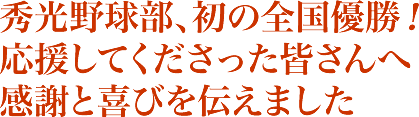 秀光野球部、初の全国優勝！ 応援してくださった皆さんへ 感謝と喜びを伝えました 