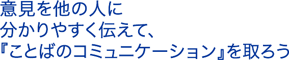 意見を他の人に分かりやすく伝えて、『ことばのコミュニケーション』を取ろう